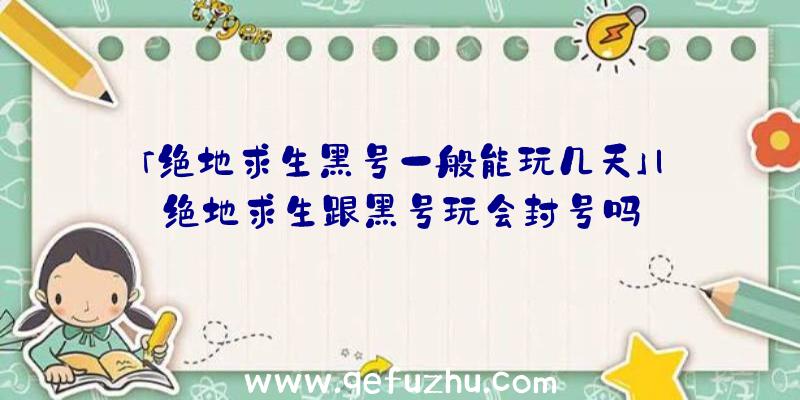 「绝地求生黑号一般能玩几天」|绝地求生跟黑号玩会封号吗